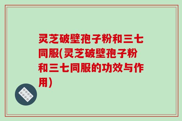 灵芝破壁孢子粉和三七同服(灵芝破壁孢子粉和三七同服的功效与作用)