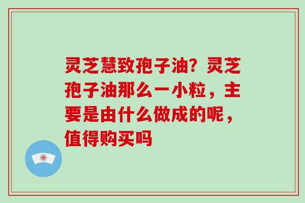 灵芝慧致孢子油?灵芝孢子油那么一小粒,主要是由什么做成的呢,值得购买吗