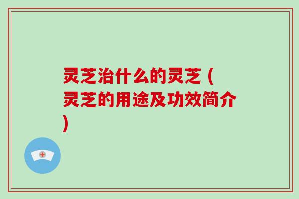 灵芝治什么的灵芝 (灵芝的用途及功效简介)