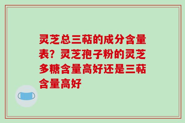 灵芝总三萜的成分含量表?灵芝孢子粉的灵芝多糖含量高好还是三萜含量高好