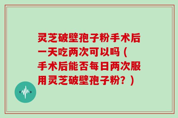 灵芝破壁孢子粉手术后一天吃两次可以吗 (手术后能否每日两次服用灵芝破壁孢子粉?)