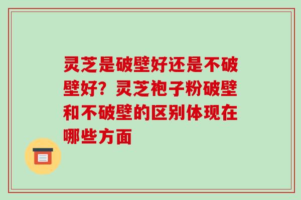 灵芝是破壁好还是不破壁好?灵芝袍子粉破壁和不破壁的区别体现在哪些方面