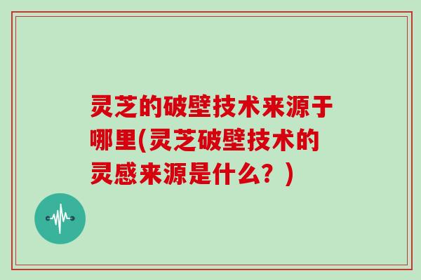 灵芝的破壁技术来源于哪里(灵芝破壁技术的灵感来源是什么？)