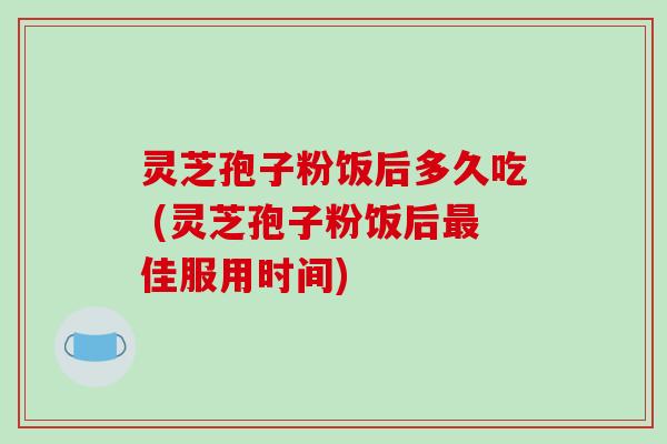 灵芝孢子粉饭后多久吃 (灵芝孢子粉饭后最佳服用时间)