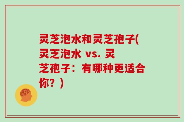 灵芝泡水和灵芝孢子(灵芝泡水 vs. 灵芝孢子:有哪种更适合你?)