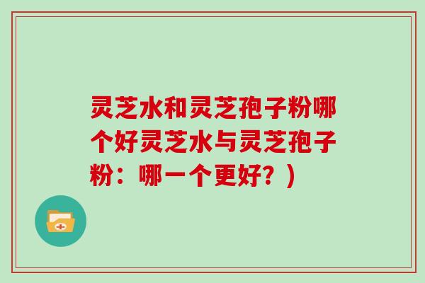 灵芝水和灵芝孢子粉哪个好灵芝水与灵芝孢子粉:哪一个更好?)