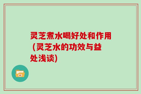 灵芝煮水喝好处和作用 (灵芝水的功效与益处浅谈)