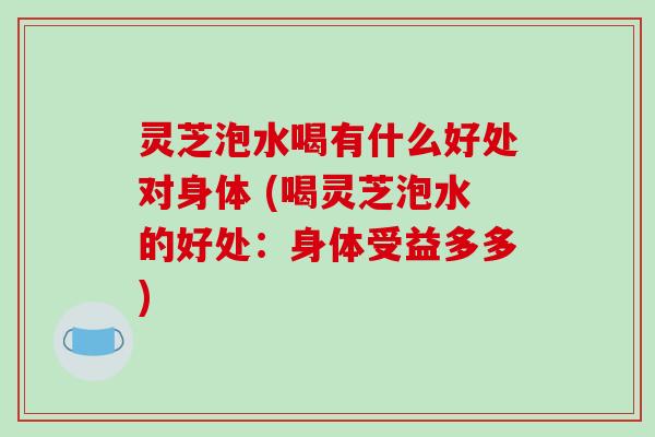 灵芝泡水喝有什么好处对身体 (喝灵芝泡水的好处：身体受益多多)