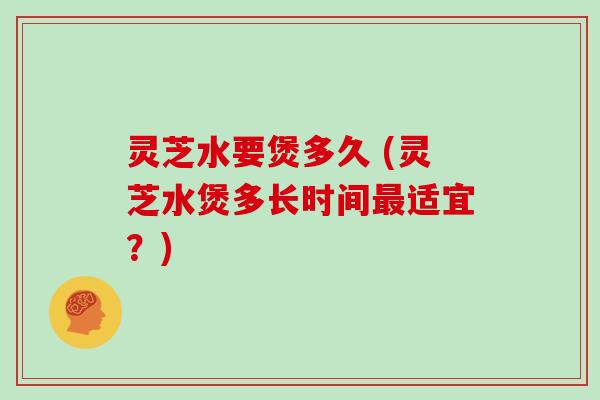 灵芝水要煲多久 (灵芝水煲多长时间最适宜？)