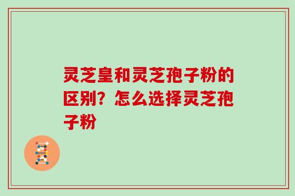 灵芝皇和灵芝孢子粉的区别?怎么选择灵芝孢子粉