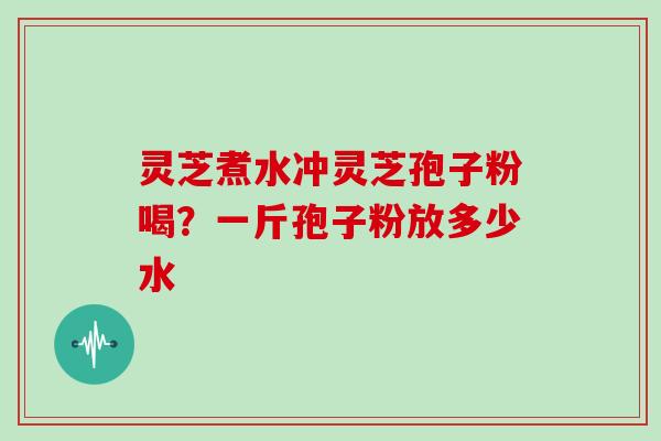 灵芝煮水冲灵芝孢子粉喝?一斤孢子粉放多少水