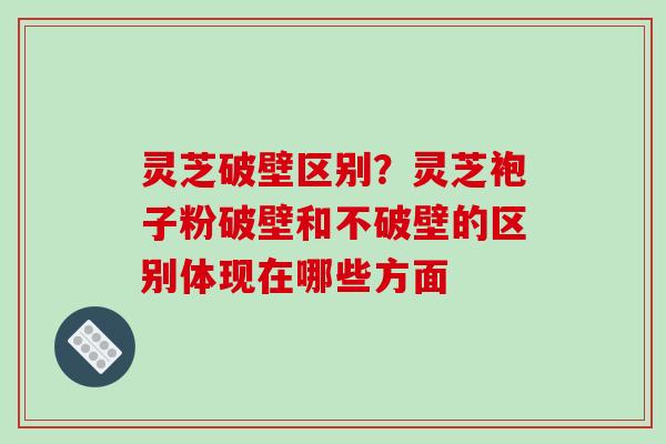灵芝破壁区别?灵芝袍子粉破壁和不破壁的区别体现在哪些方面