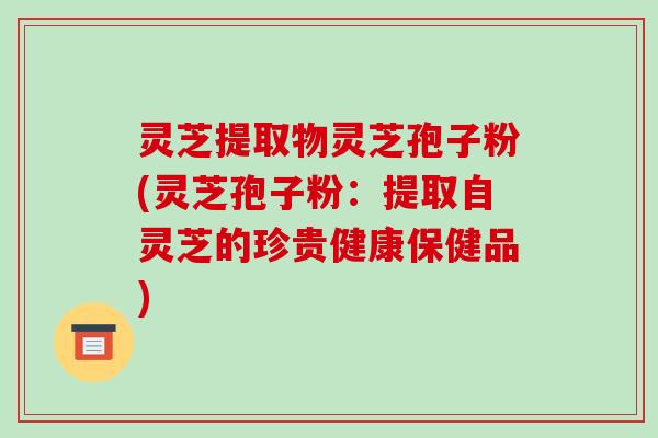 灵芝提取物灵芝孢子粉(灵芝孢子粉：提取自灵芝的珍贵健康保健品)