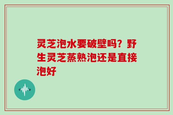 灵芝泡水要破壁吗?野生灵芝蒸熟泡还是直接泡好