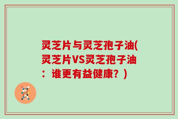 灵芝片与灵芝孢子油(灵芝片VS灵芝孢子油:谁更有益健康?)