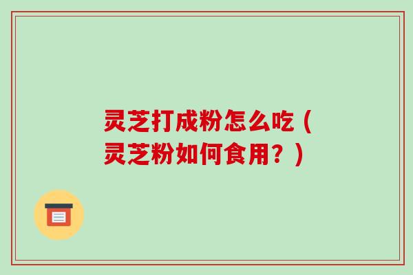 灵芝打成粉怎么吃 (灵芝粉如何食用?)
