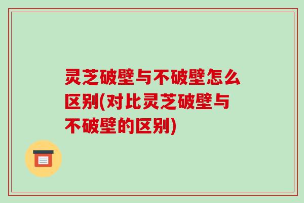 灵芝破壁与不破壁怎么区别(对比灵芝破壁与不破壁的区别)