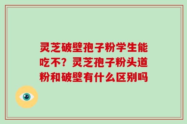 灵芝破壁孢子粉学生能吃不?灵芝孢子粉头道粉和破壁有什么区别吗