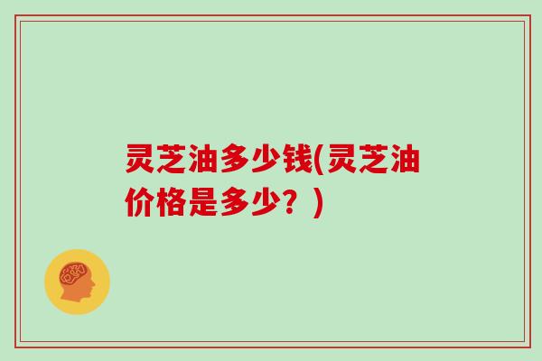 灵芝油多少钱(灵芝油价格是多少?)