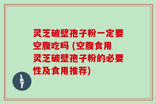 灵芝破壁孢子粉一定要空腹吃吗 (空腹食用灵芝破壁孢子粉的必要性及食用推荐)