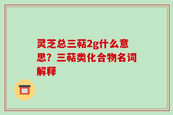灵芝总三萜2g什么意思?三萜类化合物名词解释