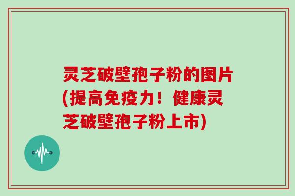 灵芝破壁孢子粉的图片(提高免疫力!健康灵芝破壁孢子粉上市)