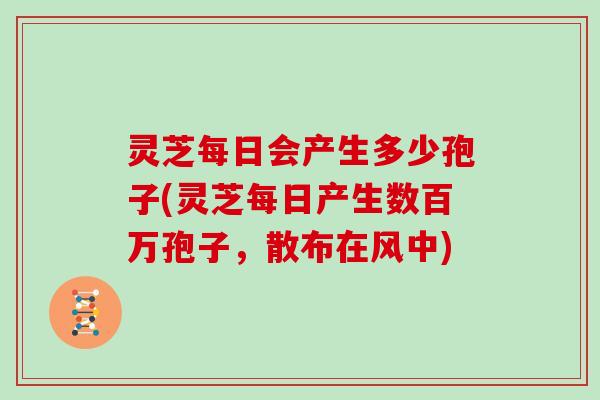 灵芝每日会产生多少孢子(灵芝每日产生数百万孢子，散布在风中)