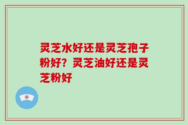 灵芝水好还是灵芝孢子粉好?灵芝油好还是灵芝粉好