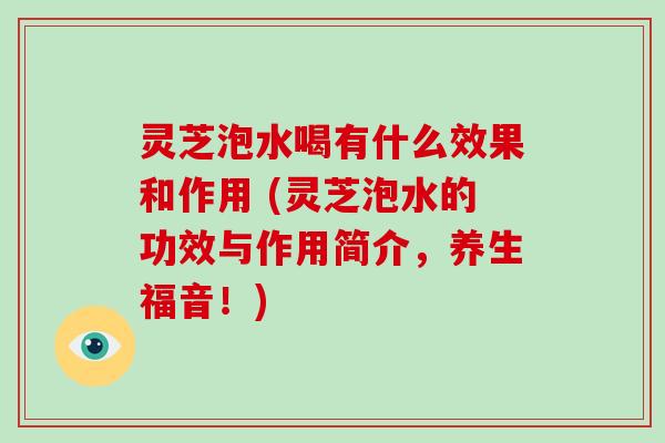灵芝泡水喝有什么效果和作用 (灵芝泡水的功效与作用简介,养生福音!)