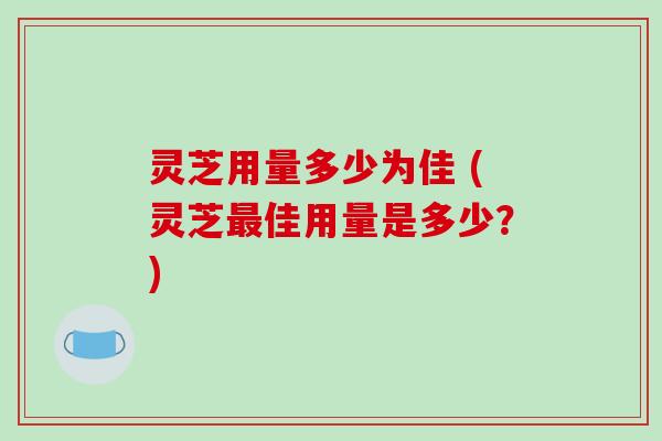 灵芝用量多少为佳 (灵芝最佳用量是多少?)