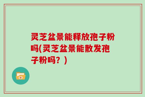 灵芝盆景能释放孢子粉吗(灵芝盆景能散发孢子粉吗?)