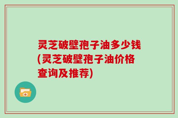 灵芝破壁孢子油多少钱(灵芝破壁孢子油价格查询及推荐)