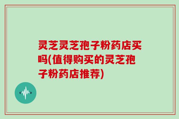 灵芝灵芝孢子粉药店买吗(值得购买的灵芝孢子粉药店推荐)