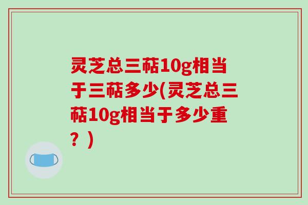 灵芝总三萜10g相当于三萜多少(灵芝总三萜10g相当于多少重？)