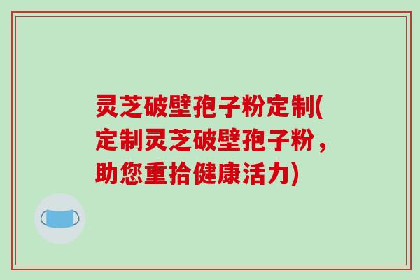 灵芝破壁孢子粉定制(定制灵芝破壁孢子粉,助您重拾健康活力)