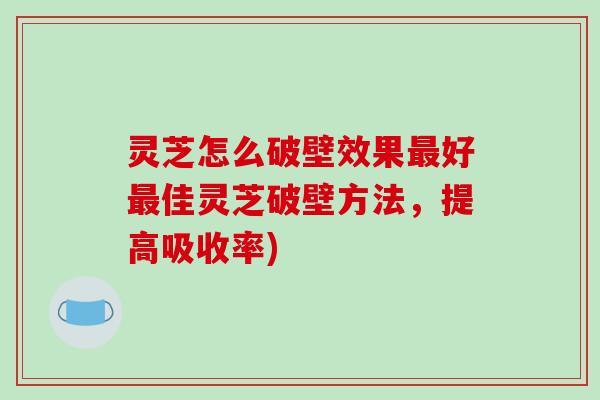 灵芝怎么破壁效果最好最佳灵芝破壁方法,提高吸收率)