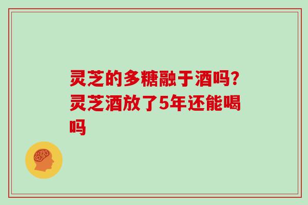 灵芝的多糖融于酒吗?灵芝酒放了5年还能喝吗