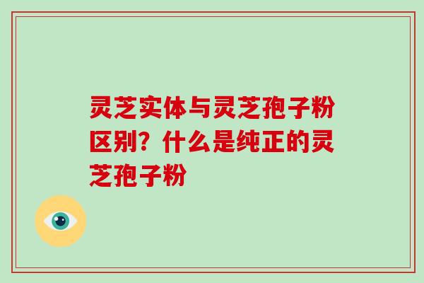 灵芝实体与灵芝孢子粉区别?什么是纯正的灵芝孢子粉