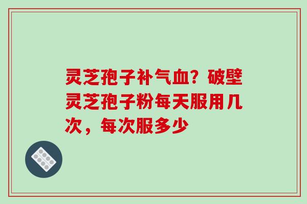 灵芝孢子补气血?破壁灵芝孢子粉每天服用几次,每次服多少
