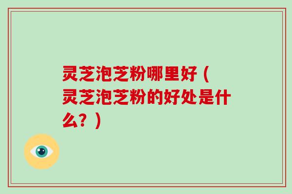灵芝泡芝粉哪里好 (灵芝泡芝粉的好处是什么?)