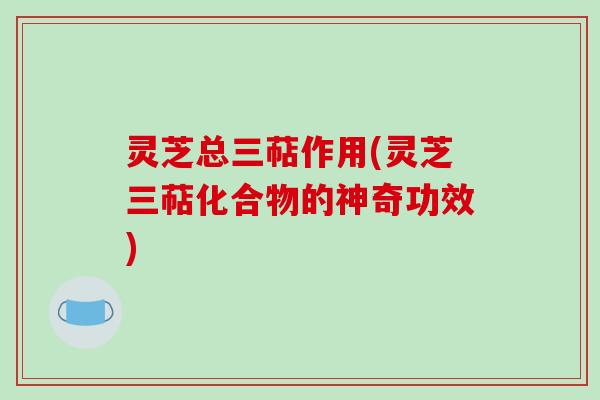 灵芝总三萜作用(灵芝三萜化合物的神奇功效)