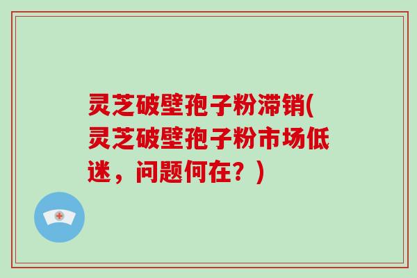 灵芝破壁孢子粉滞销(灵芝破壁孢子粉市场低迷,问题何在?)