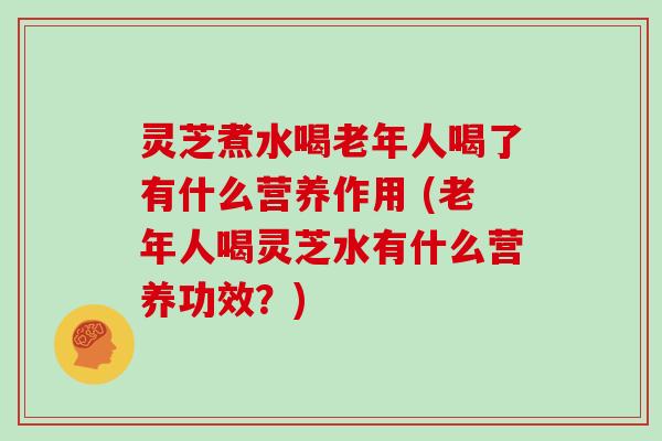 灵芝煮水喝老年人喝了有什么营养作用 (老年人喝灵芝水有什么营养功效？)