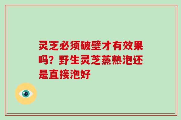 灵芝必须破壁才有效果吗?野生灵芝蒸熟泡还是直接泡好