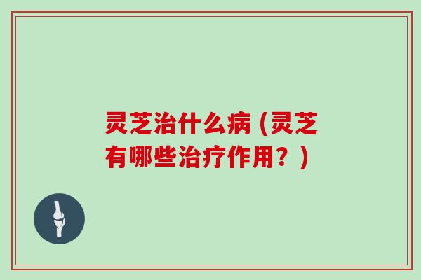 灵芝治什么病 (灵芝有哪些治疗作用?)