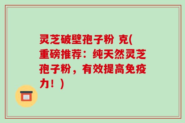 灵芝破壁孢子粉 克(重磅推荐:纯天然灵芝孢子粉,有效提高免疫力!)