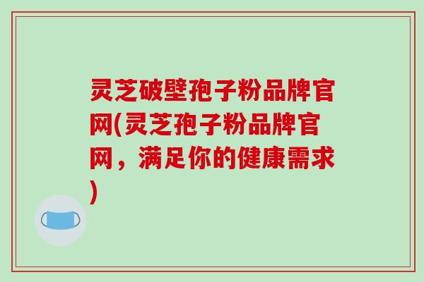 灵芝破壁孢子粉品牌官网(灵芝孢子粉品牌官网,满足你的健康需求)
