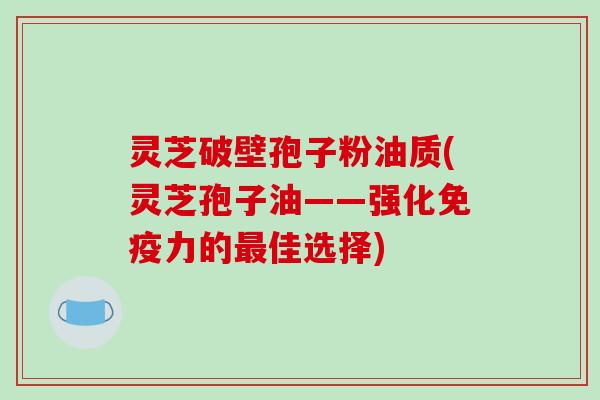 灵芝破壁孢子粉油质(灵芝孢子油——强化免疫力的最佳选择)