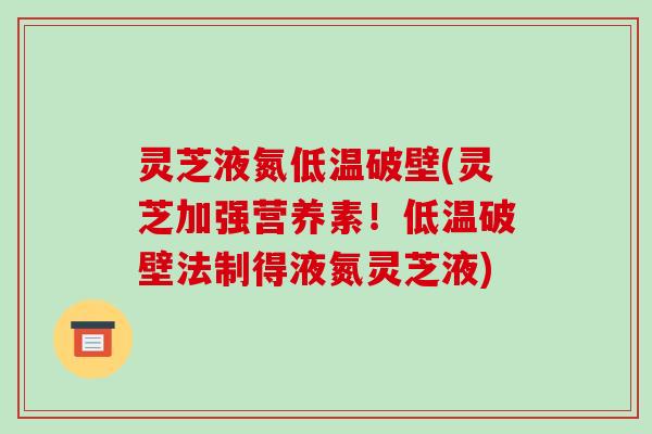 灵芝液氮低温破壁(灵芝加强营养素!低温破壁法制得液氮灵芝液)