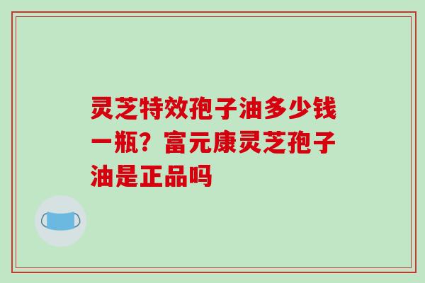 灵芝特效孢子油多少钱一瓶?富元康灵芝孢子油是正品吗